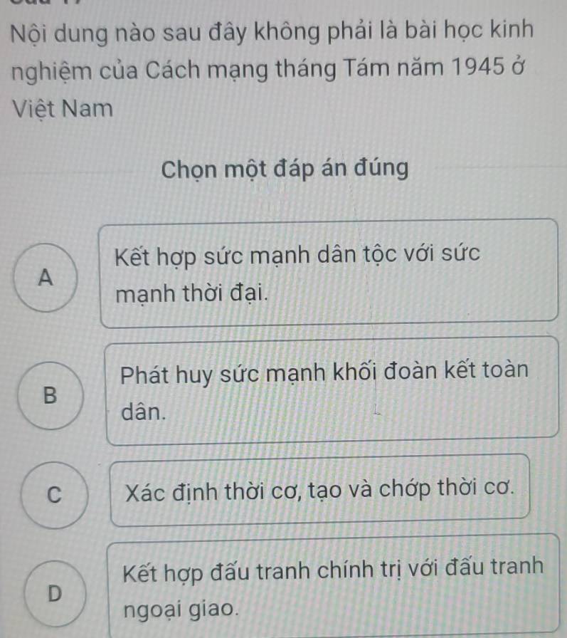 Nội dung nào sau đây không phải là bài học kinh
nghiệm của Cách mạng tháng Tám năm 1945 ở
Việt Nam
Chọn một đáp án đúng
Kết hợp sức mạnh dân tộc với sức
A
mạnh thời đại.
Phát huy sức mạnh khối đoàn kết toàn
B
dân.
C Xác định thời cơ, tạo và chớp thời cơ.
Kết hợp đấu tranh chính trị với đấu tranh
D
ngoại giao.