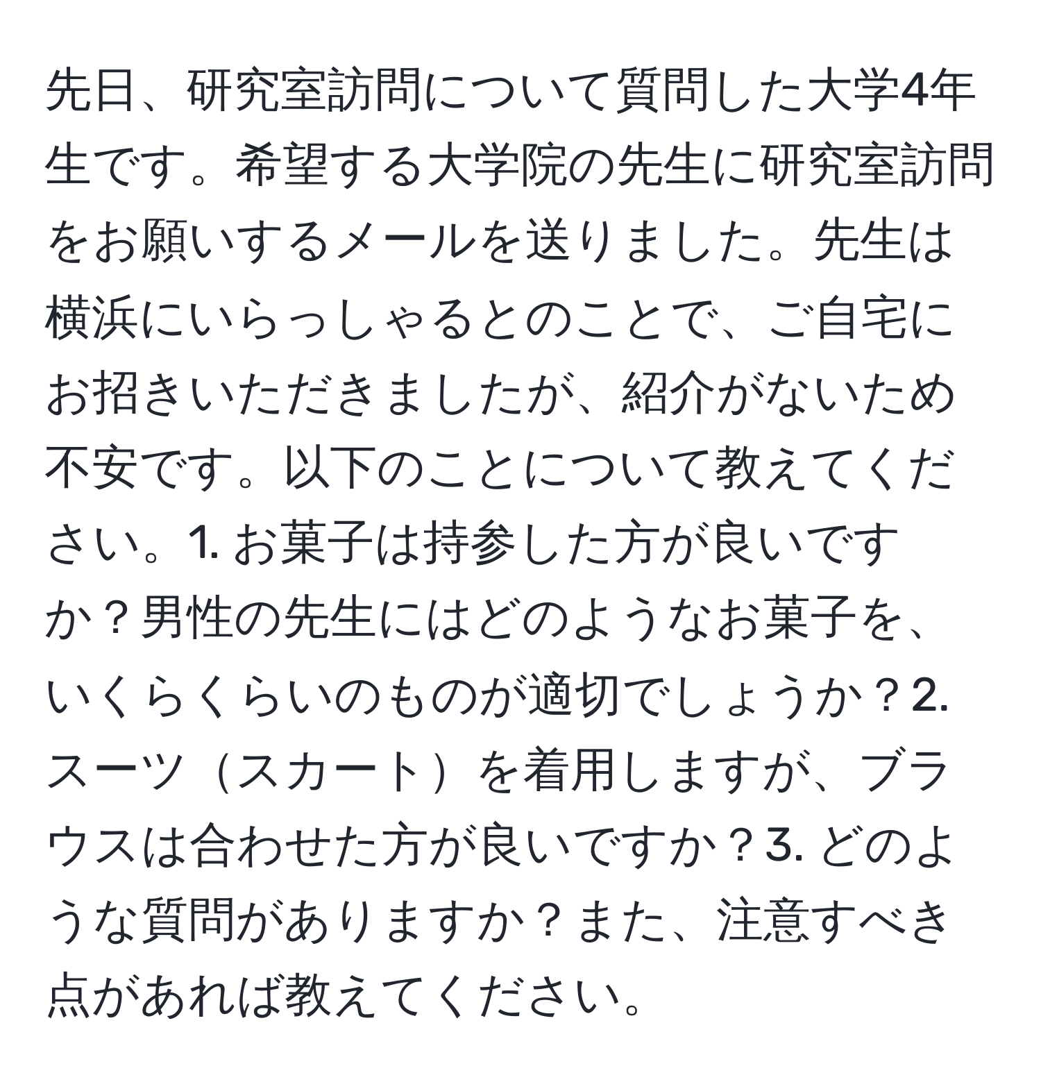 先日、研究室訪問について質問した大学4年生です。希望する大学院の先生に研究室訪問をお願いするメールを送りました。先生は横浜にいらっしゃるとのことで、ご自宅にお招きいただきましたが、紹介がないため不安です。以下のことについて教えてください。1. お菓子は持参した方が良いですか？男性の先生にはどのようなお菓子を、いくらくらいのものが適切でしょうか？2. スーツスカートを着用しますが、ブラウスは合わせた方が良いですか？3. どのような質問がありますか？また、注意すべき点があれば教えてください。