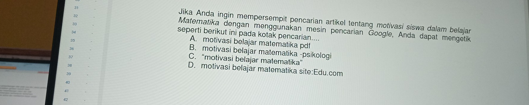 31
32
Jika Anda ingin mempersempit pencarian artikel tentang motivasi siswa dalam belajar
33
Matematika dengan menggunakan mesin pencarian Google, Anda dapat mengetik
34
seperti berikut ini pada kotak pencarian....
A. motivasi belajar matematika pdf
35 B. motivasi belajar matematika -psikologi
36 C. “motivasi belajar matematika”
37
38
D. motivasi belajar matematika site:Edu.com
39
40
41
42