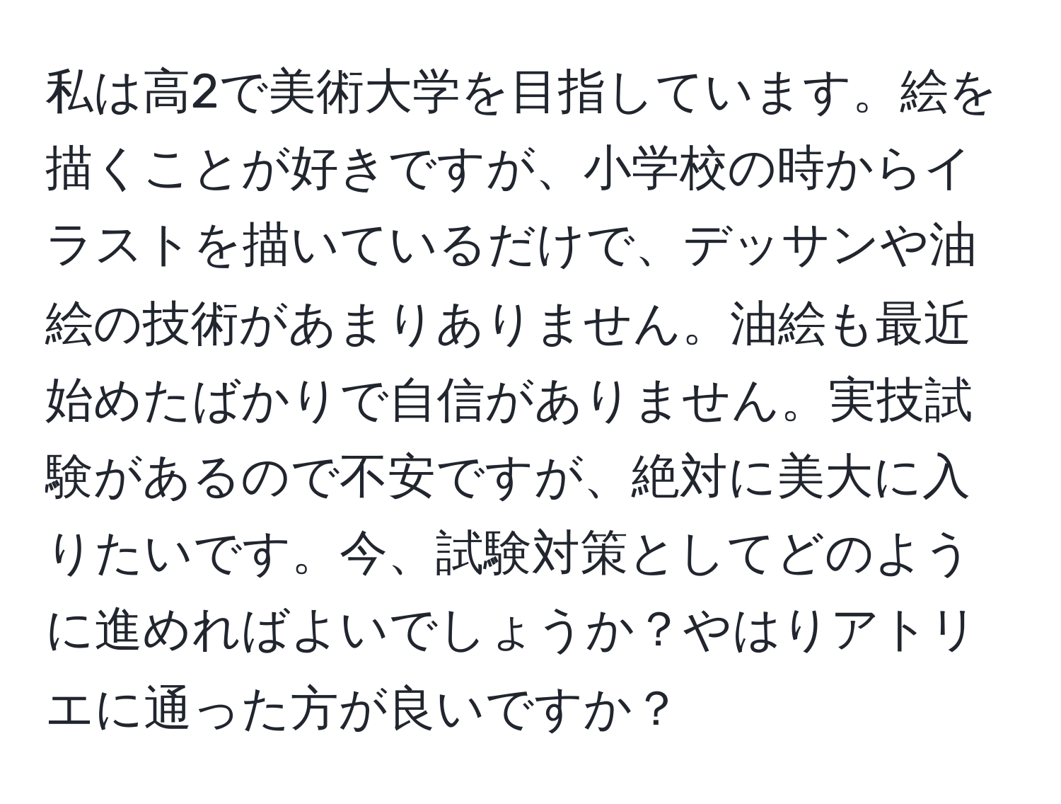 私は高2で美術大学を目指しています。絵を描くことが好きですが、小学校の時からイラストを描いているだけで、デッサンや油絵の技術があまりありません。油絵も最近始めたばかりで自信がありません。実技試験があるので不安ですが、絶対に美大に入りたいです。今、試験対策としてどのように進めればよいでしょうか？やはりアトリエに通った方が良いですか？