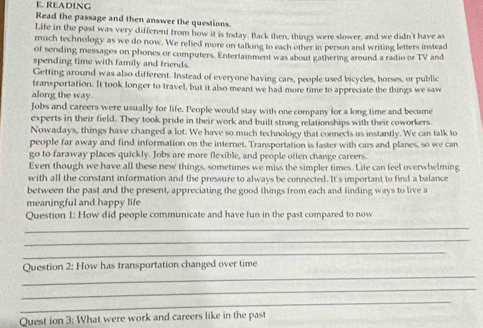 READING 
Read the passage and then answer the questions. 
Life in the past was very different from how it is today. Back then, things were slower, and we didn't have as 
much technology as we do now. We relied more on talking to each other in person and writing letters instead 
of sending messages on phones or computers. Entertainment was about gathering around a radio or TV and 
spending time with family and friends. 
Getting around was also different. Instead of everyone having cars, people used bicycles, horses, or public 
transportation. It took longer to travel, but it also meant we had more time to appreciate the things we saw 
along the way 
Jobs and careers were usually for life. People would stay with one company for a long time and become 
experts in their field. They took pride in their work and built strong relationships with their coworkers. 
Nowadays, things have changed a lot. We have so much technology that connects us instantly. We can talk to 
people far away and find information on the internet. Transportation is faster with cars and planes, so we can 
go to faraway places quickly. Jobs are more flexible, and people often change careers. 
Even though we have all these new things, sometimes we miss the simpler times. Life can feel overwhelming 
with all the constant information and the pressure to always be connected. It's important to find a balance 
between the past and the present, appreciating the good things from each and finding ways to live a 
meaningful and happy life 
Question I: How did people communicate and have fun in the past compared to now 
_ 
_ 
_ 
_ 
Question 2: How has transportation changed over time 
_ 
_ 
Quest ion 3: What were work and careers like in the past