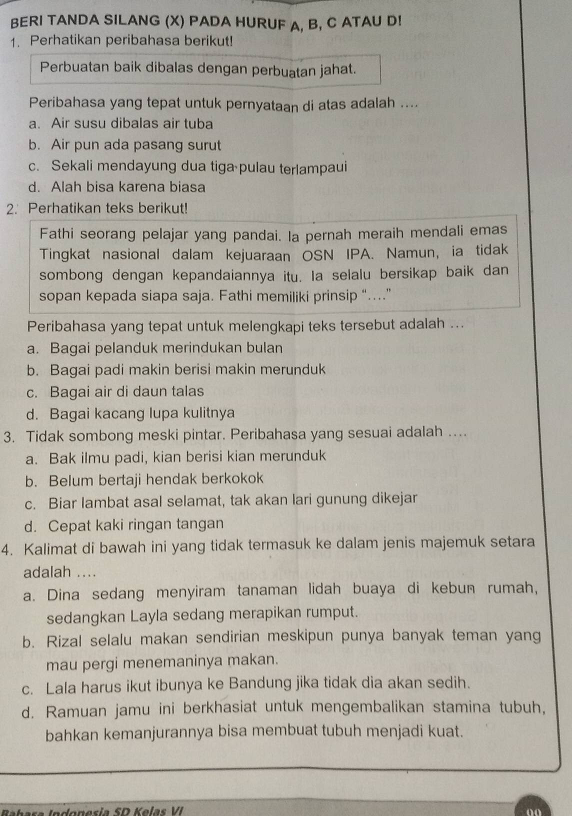 BERI TANDA SILANG (X) PADA HURUF A, B, C ATAU D!
1. Perhatikan peribahasa berikut!
Perbuatan baik dibalas dengan perbuatan jahat.
Peribahasa yang tepat untuk pernyataan di atas adalah ....
a. Air susu dibalas air tuba
b. Air pun ada pasang surut
c. Sekali mendayung dua tiga pulau terlampaui
d. Alah bisa karena biasa
2. Perhatikan teks berikut!
Fathi seorang pelajar yang pandai. Ia pernah meraih mendali emas
Tingkat nasional dalam kejuaraan OSN IPA. Namun, ia tidak
sombong dengan kepandaiannya itu. Ia selalu bersikap baik dan
sopan kepada siapa saja. Fathi memiliki prinsip “…”
Peribahasa yang tepat untuk melengkapi teks tersebut adalah ...
a. Bagai pelanduk merindukan bulan
b. Bagai padi makin berisi makin merunduk
c. Bagai air di daun talas
d. Bagai kacang lupa kulitnya
3. Tidak sombong meski pintar. Peribahasa yang sesuai adalah ....
a. Bak ilmu padi, kian berisi kian merunduk
b. Belum bertaji hendak berkokok
c. Biar lambat asal selamat, tak akan lari gunung dikejar
d. Cepat kaki ringan tangan
4. Kalimat di bawah ini yang tidak termasuk ke dalam jenis majemuk setara
adalah ....
a. Dina sedang menyiram tanaman lidah buaya di kebun rumah,
sedangkan Layla sedang merapikan rumput.
b. Rizal selalu makan sendirian meskipun punya banyak teman yang
mau pergi menemaninya makan.
c. Lala harus ikut ibunya ke Bandung jika tidak dia akan sedih.
d. Ramuan jamu ini berkhasiat untuk mengembalikan stamina tubuh,
bahkan kemanjurannya bisa membuat tubuh menjadi kuat.
don esia SD Kelas VI