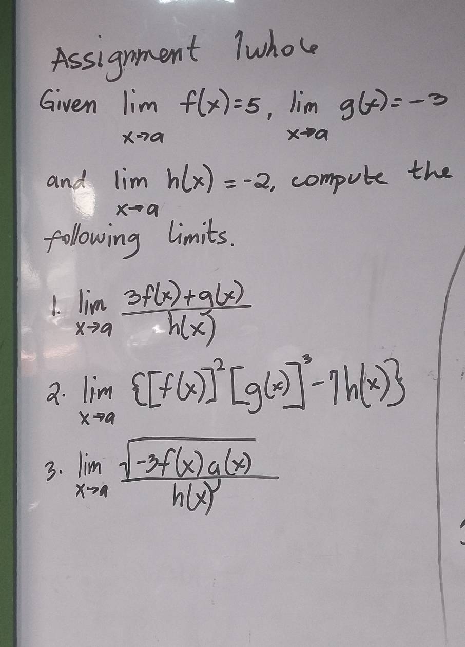 Assignment lwhole 
Given limlimits _xto af(x)=5, lim _xto ag(x)=-3
and limlimits _xto ah(x)=-2 , compute the 
following limits. 
1. limlimits _xto a (3f(x)+g(x))/h(x) 
a. limlimits _xto a [f(x)]^2[g(x)]^3-7h(x)
3. limlimits _xto 4frac sqrt(-3f(x)g(x))h(x)^3