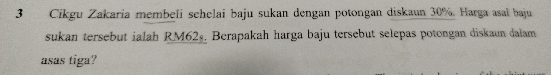 Cikgu Zakaria membeli sehelai baju sukan dengan potongan diskaun 30%. Harga asal baju 
sukan tersebut ialah RM62₈. Berapakah harga baju tersebut selepas potongan diskaun dalam 
asas tiga?