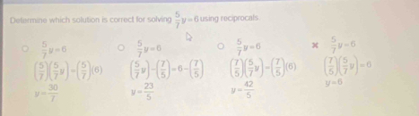 Determine which solution is correct for solving  5/7 y=6 using reciprocals
 5/7 y=6  5/7 y=0  5/7 y=6 x  5/7 y=6
( 5/7 )( 5/7 y)=( 5/7 )(6) ( 5/7 y)-( 7/5 )=6-( 7/5 ) ( 7/5 )( 5/7 y)=( 7/5 )(6) ( 7/5 )( 5/7 y)=0
y= 30/7  y= 23/5  y= 42/5  y=6