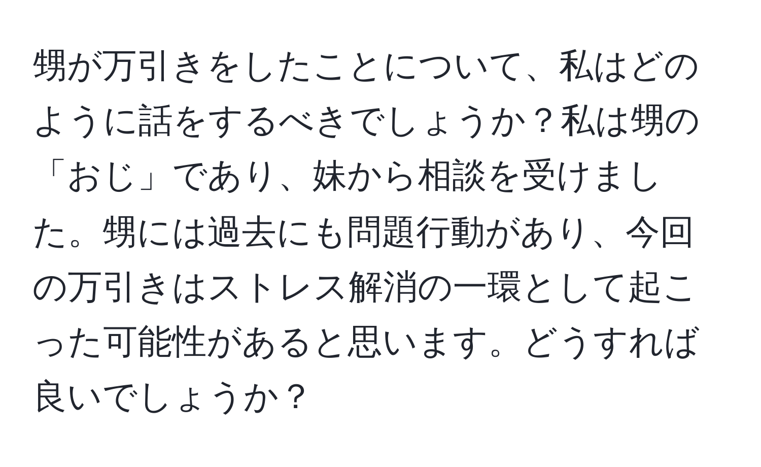 甥が万引きをしたことについて、私はどのように話をするべきでしょうか？私は甥の「おじ」であり、妹から相談を受けました。甥には過去にも問題行動があり、今回の万引きはストレス解消の一環として起こった可能性があると思います。どうすれば良いでしょうか？