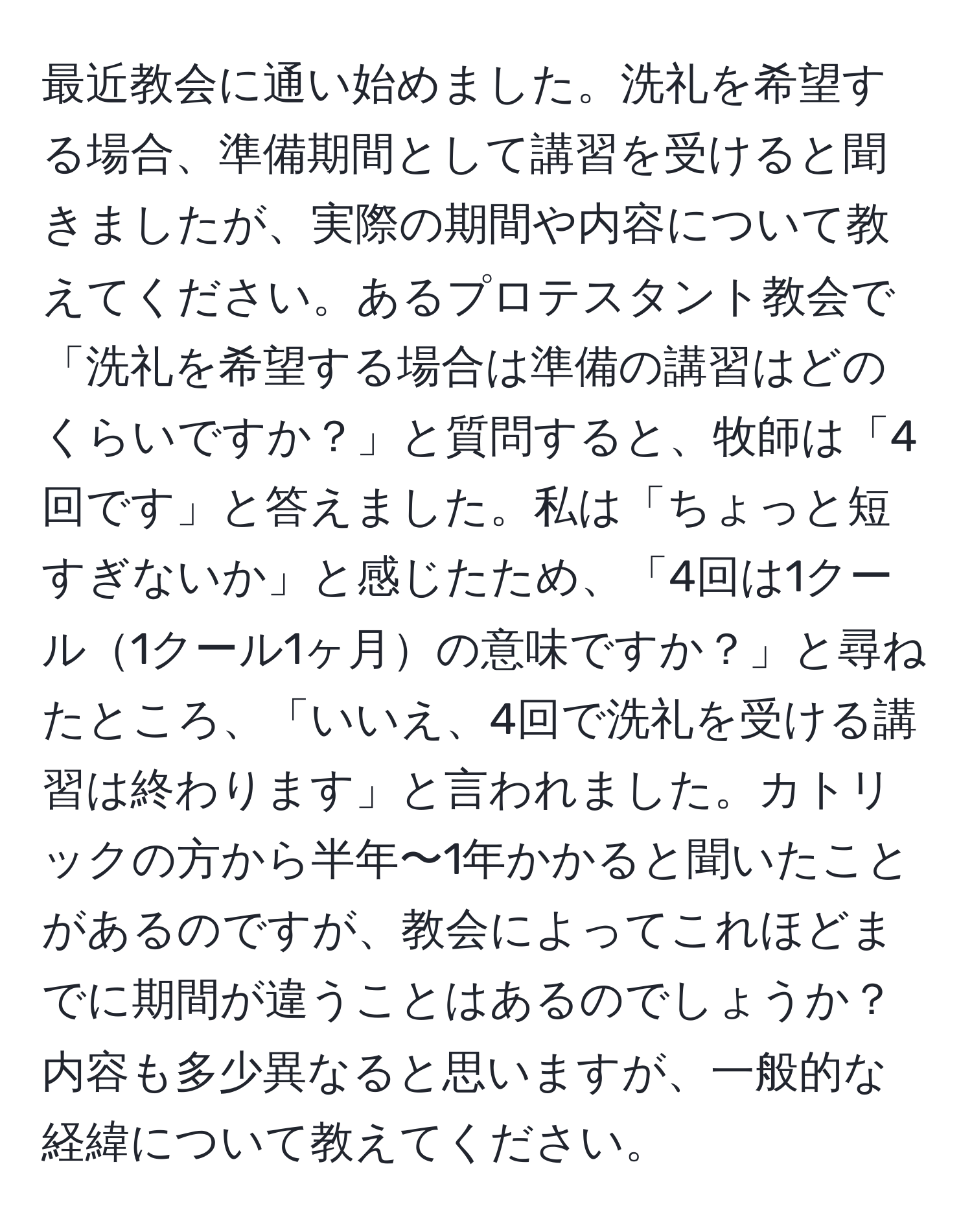 最近教会に通い始めました。洗礼を希望する場合、準備期間として講習を受けると聞きましたが、実際の期間や内容について教えてください。あるプロテスタント教会で「洗礼を希望する場合は準備の講習はどのくらいですか？」と質問すると、牧師は「4回です」と答えました。私は「ちょっと短すぎないか」と感じたため、「4回は1クール1クール1ヶ月の意味ですか？」と尋ねたところ、「いいえ、4回で洗礼を受ける講習は終わります」と言われました。カトリックの方から半年〜1年かかると聞いたことがあるのですが、教会によってこれほどまでに期間が違うことはあるのでしょうか？内容も多少異なると思いますが、一般的な経緯について教えてください。