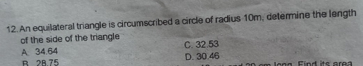 An equilateral triangle is circumscribed a circle of radius 10m, determine the length
of the side of the triangle
A. 34.64 C. 32.53
B 28.75 D. 30.46