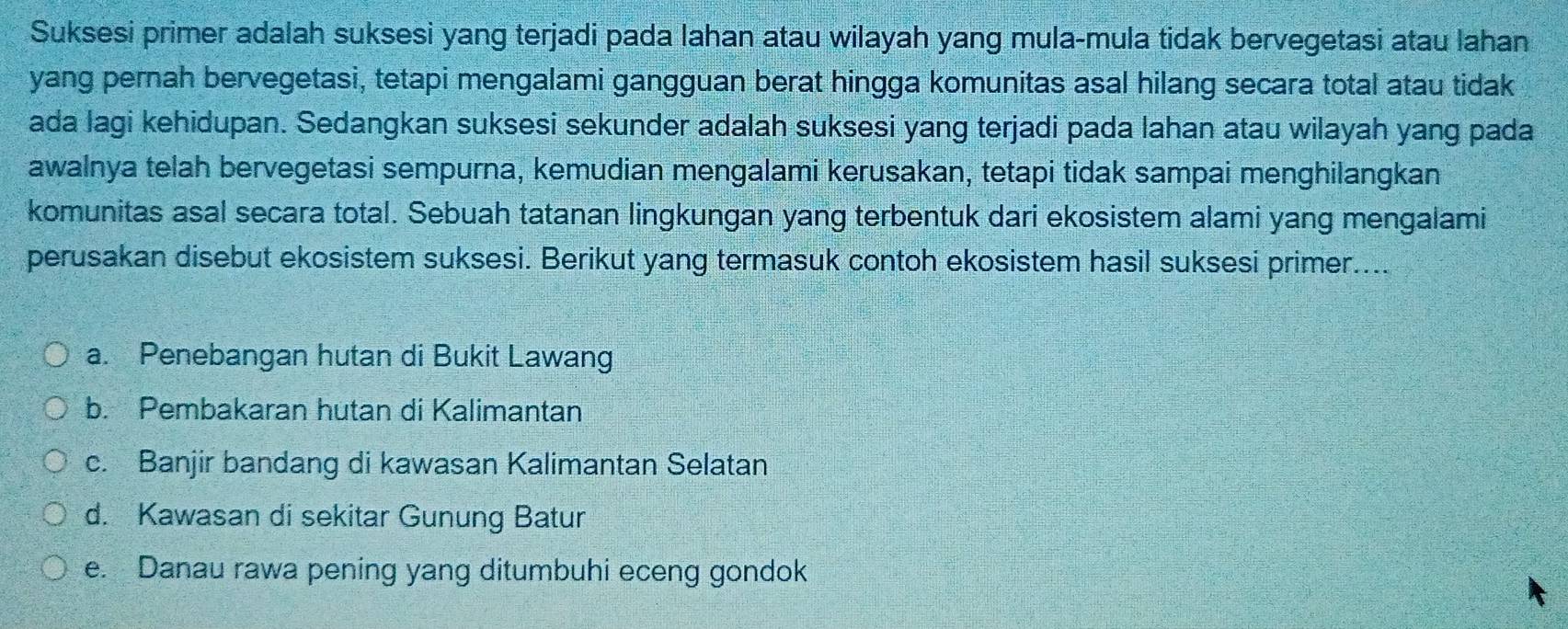 Suksesi primer adalah suksesi yang terjadi pada lahan atau wilayah yang mula-mula tidak bervegetasi atau lahan
yang pernah bervegetasi, tetapi mengalami gangguan berat hingga komunitas asal hilang secara total atau tidak
ada lagi kehidupan. Sedangkan suksesi sekunder adalah suksesi yang terjadi pada lahan atau wilayah yang pada
awalnya telah bervegetasi sempurna, kemudian mengalami kerusakan, tetapi tidak sampai menghilangkan
komunitas asal secara total. Sebuah tatanan lingkungan yang terbentuk dari ekosistem alami yang mengalami
perusakan disebut ekosistem suksesi. Berikut yang termasuk contoh ekosistem hasil suksesi primer....
a. Penebangan hutan di Bukit Lawang
b. Pembakaran hutan di Kalimantan
c. Banjir bandang di kawasan Kalimantan Selatan
d. Kawasan di sekitar Gunung Batur
e. Danau rawa pening yang ditumbuhi eceng gondok