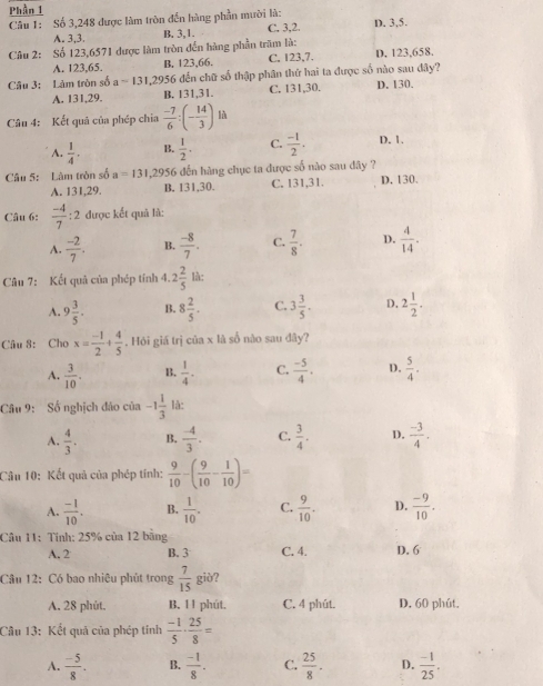 Phần 1
Câu 1: Số 3,248 được làm tròn đến hàng phần mười là: D. 3,5.
A. 3,3. B. 3,1. C. 3,2.
Câu 2: Số 123,6571 được làm tròn đến hàng phần trăm là:
A. 123.65. B, 123,66. C. 123,7. D. 123,658.
Câu 3: Làm tròn số a=131,2956 6 đến chữ số thập phân thứ hai ta được số nào sau đây?
A. 131,29. B. 131,31. C. 131,30. D. 130.
Câu 4: Kết quả của phép chia  (-7)/6 :(- 14/3 ) là
A.  1/4 . B.  1/2 . C.  (-1)/2 . D. 1.
Câu 5: Làm tròn số a=131 1,2956 đến hàng chục ta được số nào sau đây ?
A. 131,29. B. 131,30. C. 131,31. D. 130.
Câu 6:  (-4)/7  : 2 được kết quã là:
A.  (-2)/7 . B.  (-8)/7 . C.  7/8 . D.  4/14 .
Câu 7: Kết quả của phép tính 4. 2 2/5  là:
A. 9 3/5 . B. 8 2/5 . C. 3 3/5 . D. 2 1/2 .
Câu 8: Cho x= (-1)/2 + 4/5  , Hỏi giá trị của x là số nào sau đây?
A.  3/10 . B.  1/4 · C.  (-5)/4 . D.  5/4 .
Câu 9: Số nghịch đảo của -1 1/3  là:
A.  4/3 . B.  (-4)/3 . C.  3/4 . D.  (-3)/4 .
Câu 10: Kết quả của phép tính:  9/10 -( 9/10 - 1/10 )=
A.  (-1)/10 . B.  1/10 . C.  9/10 . D.  (-9)/10 .
Câu 11: Tính: 25% của 12 bằng
A. 2 B. 3 C. 4. D. 6
Câu 12: Có bao nhiêu phút trong  7/15  giò?
A. 28 phút. B. 11 phút. C. 4 phút. D. 60 phút.
Câu 13: Kết quả của phép tính  (-1)/5 ·  25/8 =
A.  (-5)/8 . B.  (-1)/8 . C.  25/8 . D.  (-1)/25 .