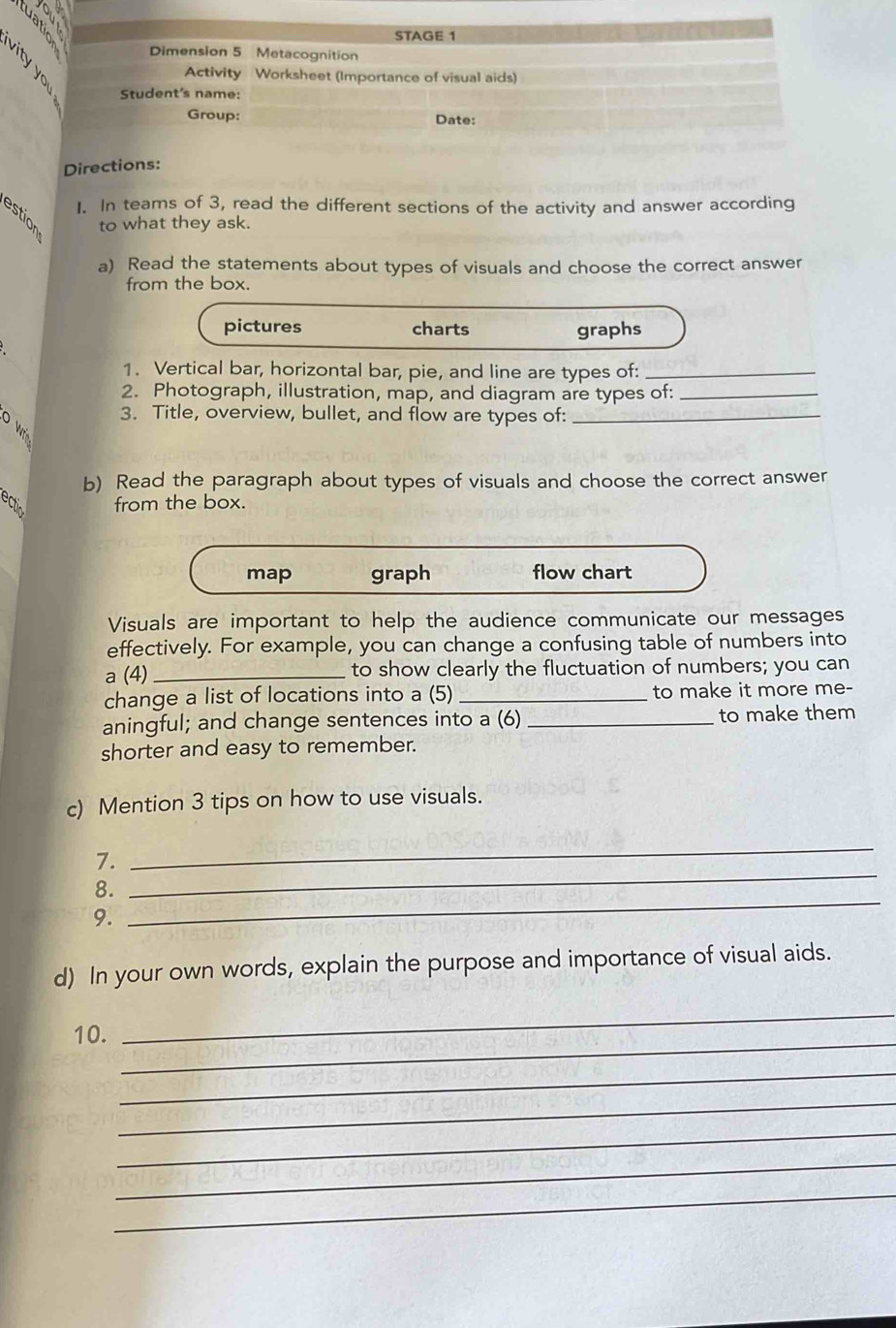 STAGE 1
2 Dimension 5 Metacognition
Activity Worksheet (Importance of visual aids)
Student's name:
Group: Date:
Directions:
1. In teams of 3, read the different sections of the activity and answer according
to what they ask.
a) Read the statements about types of visuals and choose the correct answer
from the box.
pictures charts graphs
1. Vertical bar, horizontal bar, pie, and line are types of:_
2. Photograph, illustration, map, and diagram are types of:_
4 3. Title, overview, bullet, and flow are types of:_
b) Read the paragraph about types of visuals and choose the correct answer
ectin from the box.
map graph flow chart
Visuals are important to help the audience communicate our messages
effectively. For example, you can change a confusing table of numbers into
a (4) _to show clearly the fluctuation of numbers; you can
change a list of locations into a (5) _to make it more me-
aningful; and change sentences into a (6) _to make them
shorter and easy to remember.
c) Mention 3 tips on how to use visuals.
7.
_
8.
_
9.
_
d) In your own words, explain the purpose and importance of visual aids.
10._
_
_
_
_
_
_