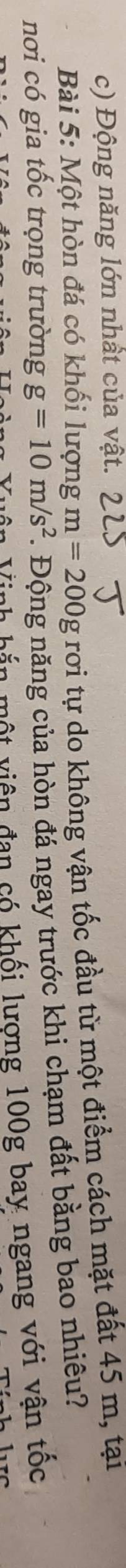 Động năng lớn nhất của vật. 
Bài 5: Một hòn đá có khối lượng m=200g rơi tự do không vận tốc đầu từ một điểm cách mặt đất 45 m, tại 
nơi có gia tốc trọng trường g=10m/s^2. Động năng của hòn đá ngay trước khi chạm đất bằng bao nhiêu? 
Vên Vinh bắn một viên đan có khối lượng 100g bay ngang với vận tốc