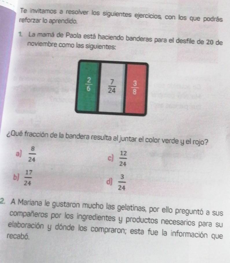 Te invitamos a resolver los siguientes ejercicios, con los que podrás
reforzar lo aprendido.
1. La mamá de Paola está haciendo banderas para el desfile de 20 de
noviembre como las siguientes:
¿Qué fracción de la bandera resulta al juntar el color verde y el rojo?
a)  8/24 
c]  12/24 
b  17/24  d]  3/24 
2. A Mariana le gustaron mucho las gelatinas, por ello preguntó a sus
compañeros por los ingredientes y productos necesarios para su
elaboración y dónde los compraron; esta fue la información que
recabó.