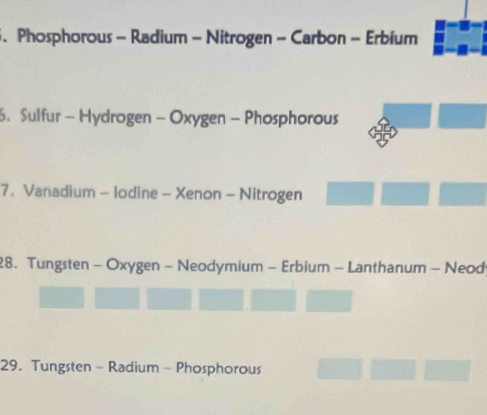 Phosphorous - Radium - Nitrogen - Carbon - Erbium
. Sulfur - Hydrogen - Oxygen - Phosphorous
7， Vanadium - lodine - Xenon - Nitrogen
28. Tungsten - Oxygen - Neodymium - Erbium - Lanthanum - Neod
29. Tungsten - Radium - Phosphorous