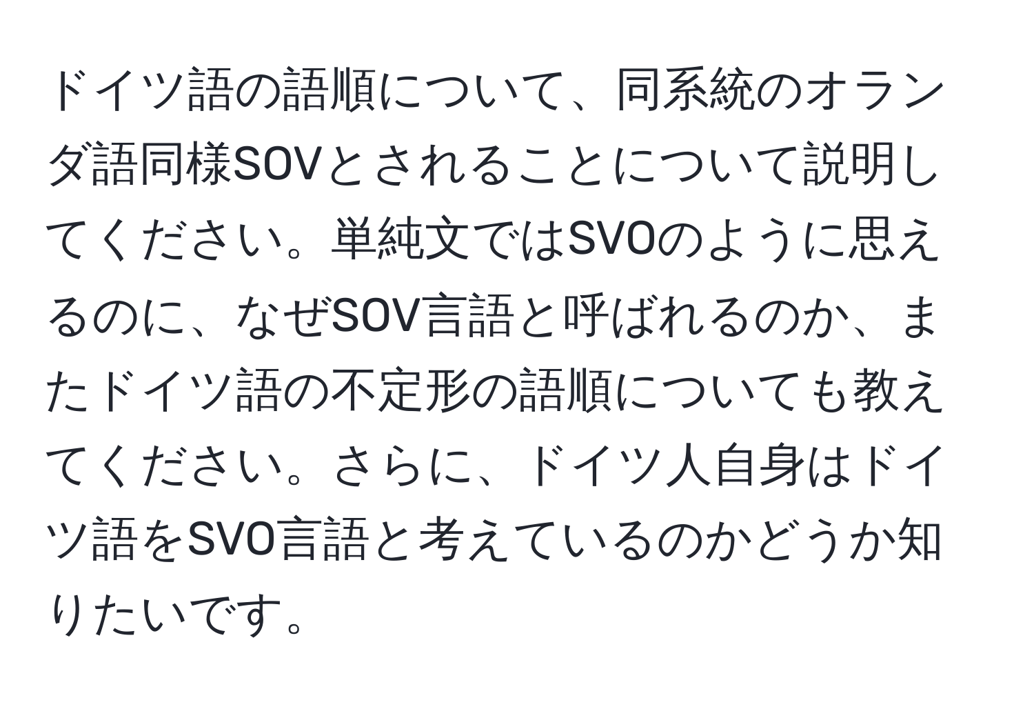 ドイツ語の語順について、同系統のオランダ語同様SOVとされることについて説明してください。単純文ではSVOのように思えるのに、なぜSOV言語と呼ばれるのか、またドイツ語の不定形の語順についても教えてください。さらに、ドイツ人自身はドイツ語をSVO言語と考えているのかどうか知りたいです。