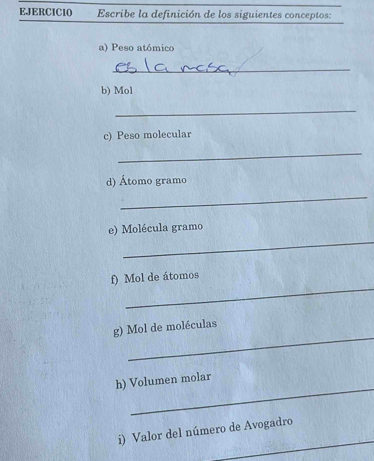 EJERCICIO Escribe la definición de los siguientes conceptos: 
a) Peso atómico 
_ 
b) Mol 
_ 
c) Peso molecular 
_ 
d) Átomo gramo 
_ 
_ 
e) Molécula gramo
_ 
f) Mol de átomos 
_ 
g) Mol de moléculas 
_ 
h) Volumen molar 
_ 
i) Valor del número de Avogadro