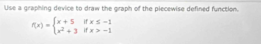 Use a graphing device to draw the graph of the piecewise defined function.
f(x)=beginarrayl x+5ifx≤ -1 x^2+3ifx>-1endarray.