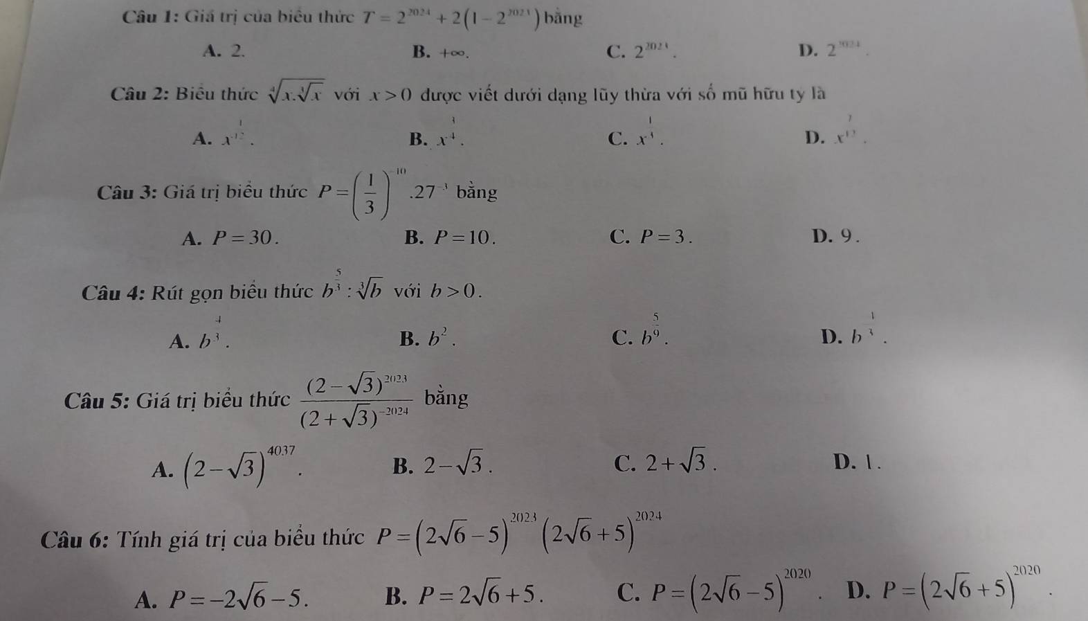 Giá trị của biêu thức T=2^(2024)+2(1-2^(2021)) bǎng
A. 2. B. +∞. C. 2^(2024). D. 2^(1024)
Câu 2: Biểu thức sqrt[4](x.sqrt [3]x) với x>0 được viết dưới dạng lũy thừa với số mũ hữu ty là
A. x^(.frac 1)2. x^(frac 1)4. x^(frac 1)4. 
B.
C.
D. x^(12). 
Câu 3: Giá trị biểu thức P=( 1/3 )^-10..27^(-3) bằng
A. P=30. B. P=10. C. P=3. D. 9 .
Câu 4: Rút gọn biểu thức b^(frac 5)3:sqrt[3](b) với b>0.
A. b^(frac 4)3.
B. b^2. C. b^(frac 5)9.
D. b^(frac 1)3. 
Câu 5: Giá trị biểu thức frac (2-sqrt(3))^2024(2+sqrt(3))^-2024 bằng
A. (2-sqrt(3))^4037. 2-sqrt(3). C. 2+sqrt(3). D. | .
B.
Câu 6: Tính giá trị của biểu thức P=(2sqrt(6)-5)^2023(2sqrt(6)+5)^2024
A. P=-2sqrt(6)-5. B. P=2sqrt(6)+5. C. P=(2sqrt(6)-5)^2020 D. P=(2sqrt(6)+5)^2020.