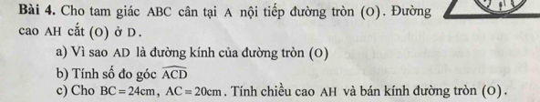 Cho tam giác ABC cân tại A nội tiếp đường tròn (O). Đường 
cao AH cắt (O) ở D. 
a) Vì sao AD là đường kính của đường tròn (O) 
b) Tính số đo góc widehat ACD
c) Cho BC=24cm, AC=20cm. Tính chiều cao AH và bán kính đường tròn (O) .