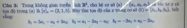 Trong không gian tuyến ính R^3 , cho hệ cơ sở (a)- a_1,a_2,a_3 Và véc tơ x có 
tọa độ trong (α) là [x]_a=(2,1,5). Hãy tìm tọa độ của x trong cơ shat o(b)= b_1,b_2,b_3 , biết 
rằng:
b_1=5a_1-a_2+3a_3; b_2=a_1-2a_2-a_3; b_3=-2a_1+a_2-2a_3.