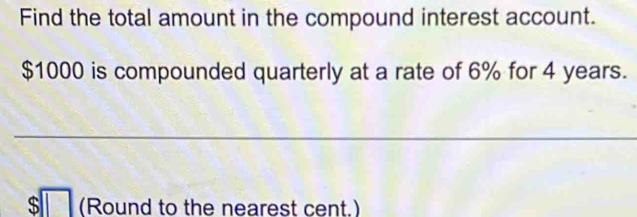 Find the total amount in the compound interest account.
$1000 is compounded quarterly at a rate of 6% for 4 years. 
_ 
_
$□ (Round to the nearest cent.)