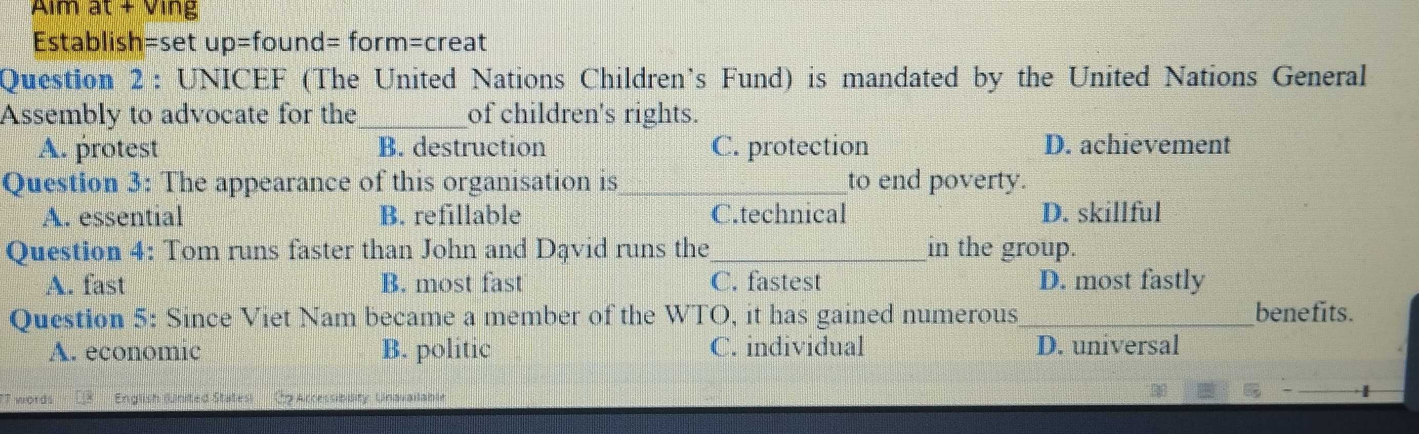 Aim at + Ving
Establish=set up=found= form=creat
Question 2 : UNICEF (The United Nations Children’s Fund) is mandated by the United Nations General
Assembly to advocate for the_ of children's rights.
A. protest B. destruction C. protection D. achievement
Question 3: The appearance of this organisation is _to end poverty.
A. essential B. refillable C.technical D. skillful
Question 4: Tom runs faster than John and Dąvid runs the_ in the group.
A. fast B. most fast C. fastest D. most fastly
Question 5: Since Viet Nam became a member of the WTO, it has gained numerous_ benefits.
A. economic B. politic C. individual D. universal
Unavadabu