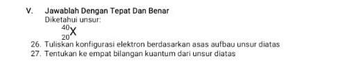 Jawablah Dengan Tepat Dan Benar 
Diketahui unsur:
_(20)^(40)X
26. Tuliskan konfigurasi elektron berdasarkan asas aufbau unsur diatas 
27. Tentukan ke empat bilangan kuantum dari unsur diatas