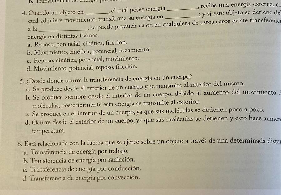 Transferencia de energn
, recibe una energía externa, co
4. Cuando un objeto en _, el cual posee energía_
cual adquiere movimiento, transforma su energía en _; y si este objeto se detiene de
a la _, se puede producir calor, en cualquiera de estos casos existe transferenci
energía en distintas formas.
a. Reposo, potencial, cinética, fricción.
b. Movimiento, cinética, potencial, rozamiento.
c. Reposo, cinética, potencial, movimiento.
d. Movimiento, potencial, reposo, fricción.
5. ¿Desde donde ocurre la transferencia de energía en un cuerpo?
a. Se produce desde el exterior de un cuerpo y se transmite al interior del mismo.
b. Se produce siempre desde el interior de un cuerpo, debido al aumento del movimiento d
moléculas, posteriormente esta energía se transmite al exterior.
c. Se produce en el interior de un cuerpo, ya que sus moléculas se detienen poco a poco.
d. Ocurre desde el exterior de un cuerpo, ya que sus moléculas se detienen y esto hace aumen
temperatura.
6. Está relacionada con la fuerza que se ejerce sobre un objeto a través de una determinada dista
a. Transferencia de energía por trabajo.
b. Transferencia de energía por radiación.
c. Transferencia de energía por conducción.
d. Transferencia de energía por convección.