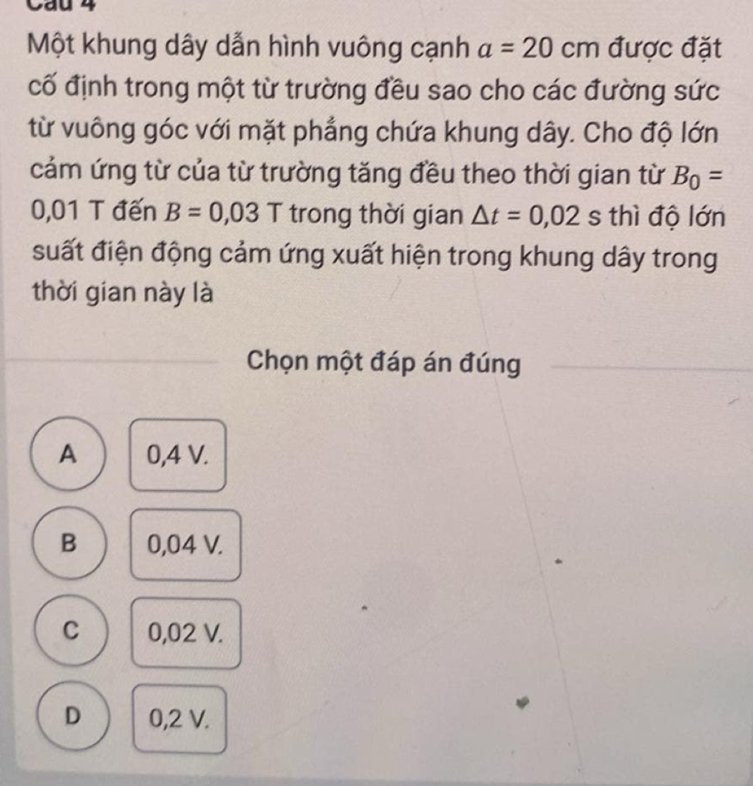 Cầu 4
Một khung dây dẫn hình vuông cạnh a=20cm được đặt
cố định trong một từ trường đều sao cho các đường sức
từ vuông góc với mặt phẳng chứa khung dây. Cho độ lớn
cảm ứng từ của từ trường tăng đều theo thời gian từ B_0=
0,01 T đến B=0,03 T trong thời gian △ t=0,02 s thì độ lớn
suất điện động cảm ứng xuất hiện trong khung dây trong
thời gian này là
Chọn một đáp án đúng
A 0,4 V.
B 0,04 V.
C 0,02 V.
D 0,2 V.