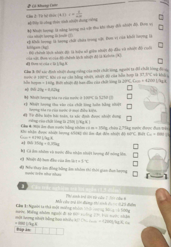 Có Nhung Cate
Câu 2: Tù hxi thức (4,1): c= Q/mDelta t 
a) Đây là công thức tính nhiệt dung riêng
b) Nhiệt lượng: là năng lượng mà vật thu khi thay đối nhiệt độ. Đơn vị
của nhiệt lượng là Joule (J).
c) Khối lượng: là lượng chất chứa trong vật. Đơn vị của khối lượng là
kilōgam (kg).
- Độ chênh lệch nhiệt độ: là hiệu số giữa nhiệt độ đầu và nhiệt độ cuối
của vật. Đơn vị của độ chênh lệch nhiệt độ là Kelvin (K).
d) Đơn vị của c là J/kg.K
Câu 3: Để xác định nhiệt dung riêng của một chất lóng, người ta đổ chất lỏng đó và
nước ở 100°C Khi có sự cân bằng nhiệt, nhiệt độ của hỗn hợp là 37.5°C và khái 
hỗn hợpm =140g g. Biết nhiệt độ ban đầu của chất lỏng là 20°C Ch2o =4200J/kg
a) Đối 20g=0.02kg
b) Nhiệt lượng tỏa ra của nước ở 100°C là 5250 (J)
c) Nhiệt lượng thu vào của chất lỏng luôn bằng nhiệt
lượng tỏa ra của nước ở mọi điều kiện.
d) Từ điều kiện bài toán, ta xác định được nhiệt dung
riêng của chất lỏng là 250( J/Kg.K )
Câu 4: Một ấm đun nước bằng nhôm có m=350g 1 chứa 2,75kg nước được đun trên
Khi nhận được nhiệt lượng 650KJ thì ấm đạt đến nhiệt độ 60°C , Biết C_A1=8801/6
C_100=4190J/kg.K.
a) Đối 350g=0.35kg
b) Cả ấm nhôm và nước đều nhận nhiệt lượng đế nóng lên.
c) Nhiệt độ ban đầu của ẩm là t=5°C
d) Nếu thay âm đồng bằng ấm nhôm thì thời gian đun lượng
nước trên như nhau
3  Câu trắc nghiệm trả lời ngắn (1,3 điểm)
Thí sinh trả lời từ câu 1 đến câu 6
Mỗi câu trả lời đúng thí sinh được 0.25 điểm
Câu 1: Người ta thả một miếng nhôm khối lượng 5 500g:2500g
nước. Miếng nhôm nguội đi từ 80° xuǎng 20°. Hỏi nước nhận
một lượng nhiệt bằng bao nhiêu kJ? Cho caớ =4200J/kg.K; ca
=880J/kg.K
Đáp án: