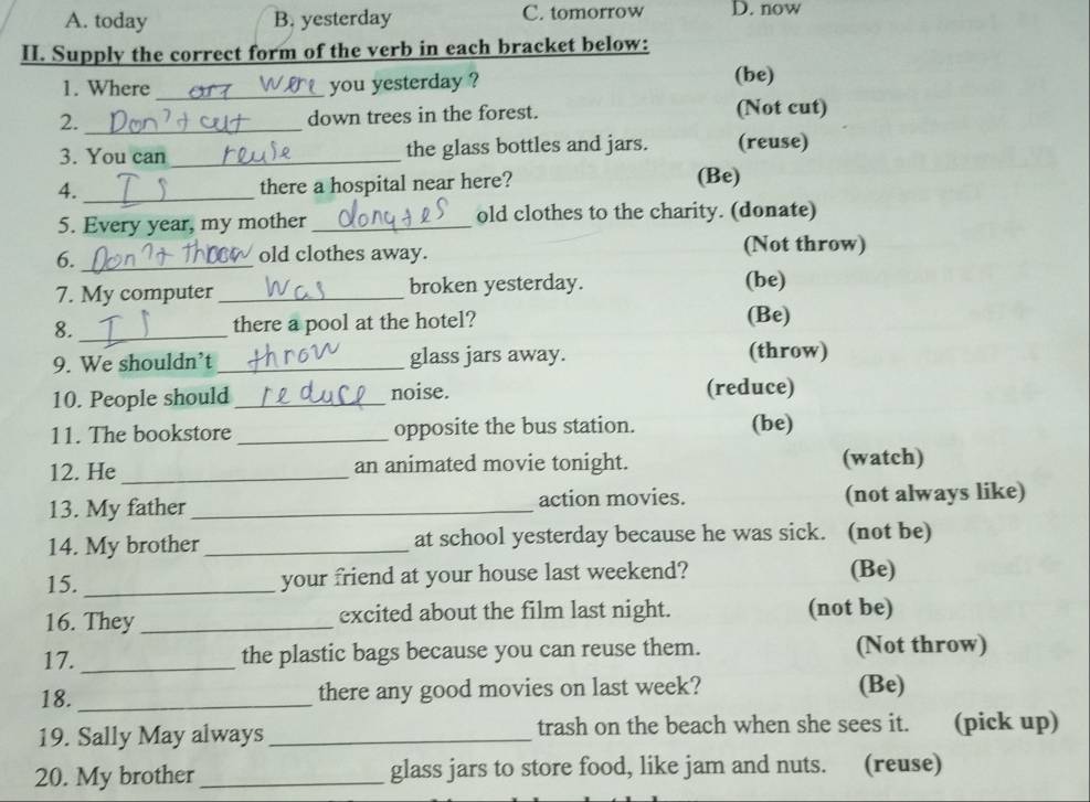 A. today B. yesterday C. tomorrow D. now
II. Supply the correct form of the verb in each bracket below:
_
1. Where you yesterday ? (be)
2._ down trees in the forest. (Not cut)
3. You can _the glass bottles and jars. (reuse)
4. _there a hospital near here? (Be)
5. Every year, my mother_ old clothes to the charity. (donate)
6._
old clothes away. (Not throw)
7. My computer _broken yesterday. (be)
8._ there a pool at the hotel? (Be)
9. We shouldn’t _glass jars away. (throw)
10. People should _noise. (reduce)
11. The bookstore _opposite the bus station. (be)
12. He _an animated movie tonight. (watch)
13. My father _action movies. (not always like)
14. My brother_ at school yesterday because he was sick. (not be)
15. _your friend at your house last weekend? (Be)
16. They _excited about the film last night. (not be)
17. _the plastic bags because you can reuse them. (Not throw)
18. _there any good movies on last week? (Be)
19. Sally May always_ trash on the beach when she sees it. (pick up)
20. My brother_ glass jars to store food, like jam and nuts. (reuse)