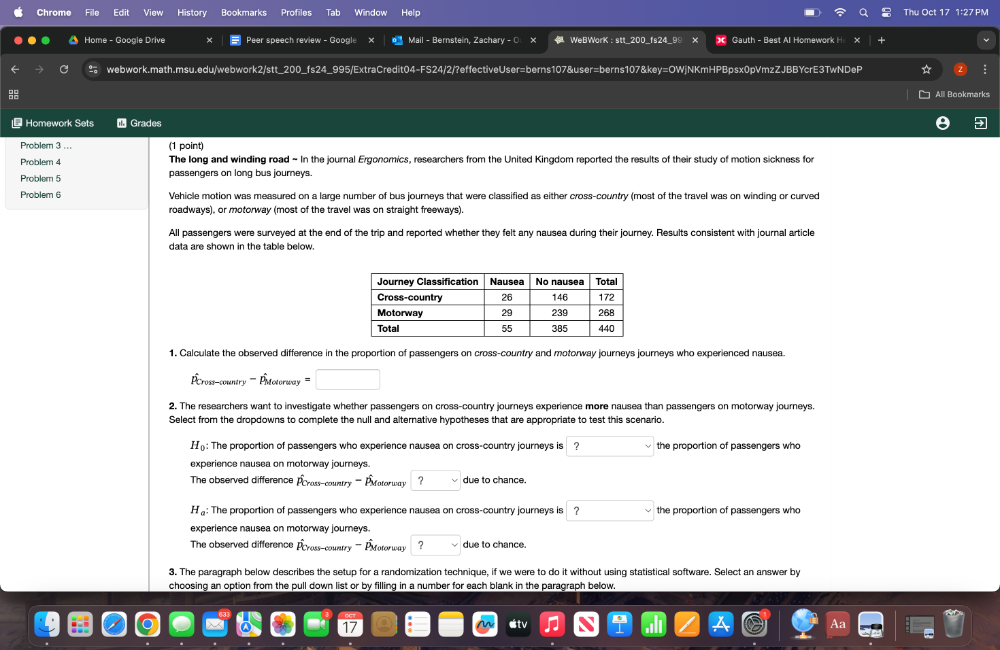 Chrome File Edit View History Profiles Window o Thu Oct 17 1:27 PM
Home - Google Drive Peer speech review - Google × Mail - Bernstein, Zachary - O × WeBWorK : stt_200_fs24_99 Gauth - Best Al Homework H x
C webwork.math.msu.edu/webwork2/stt_200_fs24_995/ExtraCredit04-FS24/2/?effectiveUser=berns107&user=berns107&key=OWjNKmHPBpsx0pVmzZJBBYcrE3TwNDeP
Alll Bookmarks
* Homework Sets 1 Grades
Problem 3 ... (1 point)
Problem 4 The long and winding road ~ In the journal Ergonomics, researchers from the United Kingdom reported the results of their study of motion sickness for
Problem 5 passengers on long bus journeys.
Problem 6 Vehicle motion was measured on a large number of bus journeys that were classified as either cross-country (most of the travel was on winding or curved
roadways), or motorway (most of the travel was on straight freeways).
All passengers were surveyed at the end of the trip and reported whether they felt any nausea during their journey. Results consistent with journal article
data are shown in the table below.
1. Calculate the observed difference in the proportion of passengers on cross-country and motorway journeys journeys who experienced nausea.
==cross-country ==== =motorway ==== □ ,□ )
2. The researchers want to investigate whether passengers on cross-country journeys experience more nausea than passengers on motorway journeys.
Select from the dropdowns to complete the null and alternative hypotheses that are appropriate to test this scenario.
H_0: The proportion of passengers who experience nausea on cross-country journeys is ?vee the proportion of passengers who
experience nausea on motorway journeys.
'''''The observed difference Écrass-country ''''' Étatorway ? due to chance.
H: The proportion of passengers who experience nausea on cross-country journeys is □ the proportion of passengers who
experience nausea on motorway journeys.
The observed difference hat P_Cross-o ountry ''' Éotorway ? due to chance.
3. The paragraph below describes the setup for a randomization technique, if we were to do it without using statistical software. Select an answer by
choosing an option from the pull down list or by filling in a number for each blank in the paragraph below.