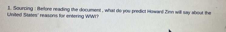 Sourcing : Before reading the document , what do you predict Howard Zinn will say about the 
United States' reasons for entering WWI?