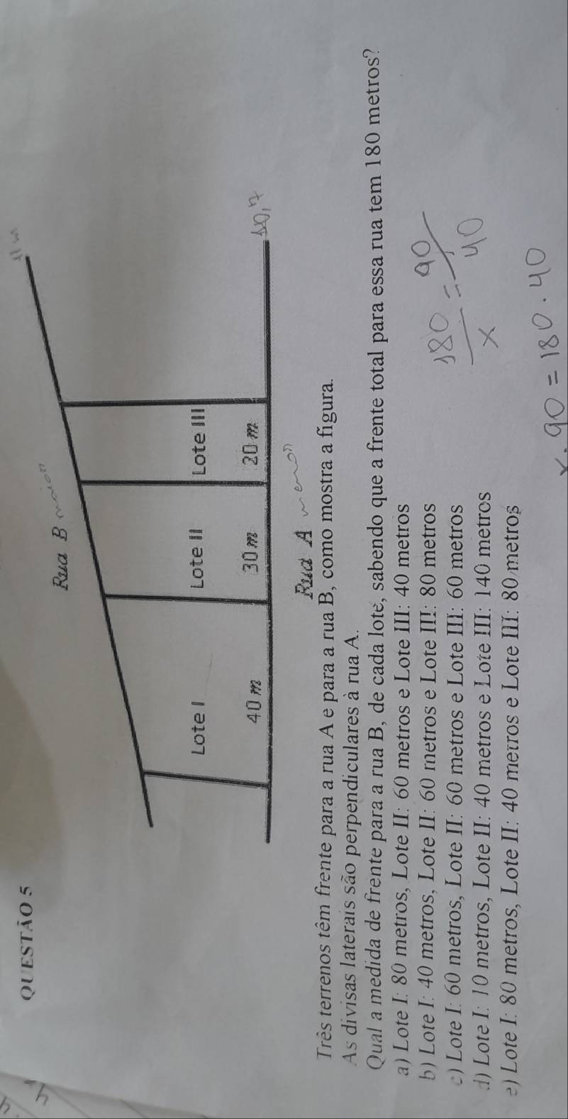 QUESTÃO
Três terrenos têm frente para a rua A e para a rua B, como mostra a figura.
As divisas laterais são perpendiculares à rua A.
Qual a medida de frente para a rua B, de cada lote, sabendo que a frente total para essa rua tem 180 metros?
a) Lote I: 80 metros, Lote II: 60 metros e Lote III: 40 metros
b) Lote I: 40 metros, Lote II: 60 metros e Lote III: 80 metros
) Lote I: 60 metros, Lote II: 60 metros e Lote III: 60 metros
d) Lote I: 10 metros, Lote II: 40 metros e Lote III: 140 metros
) Lote I: 80 metros, Lote II: 40 metros e Lote III: 80 metroș