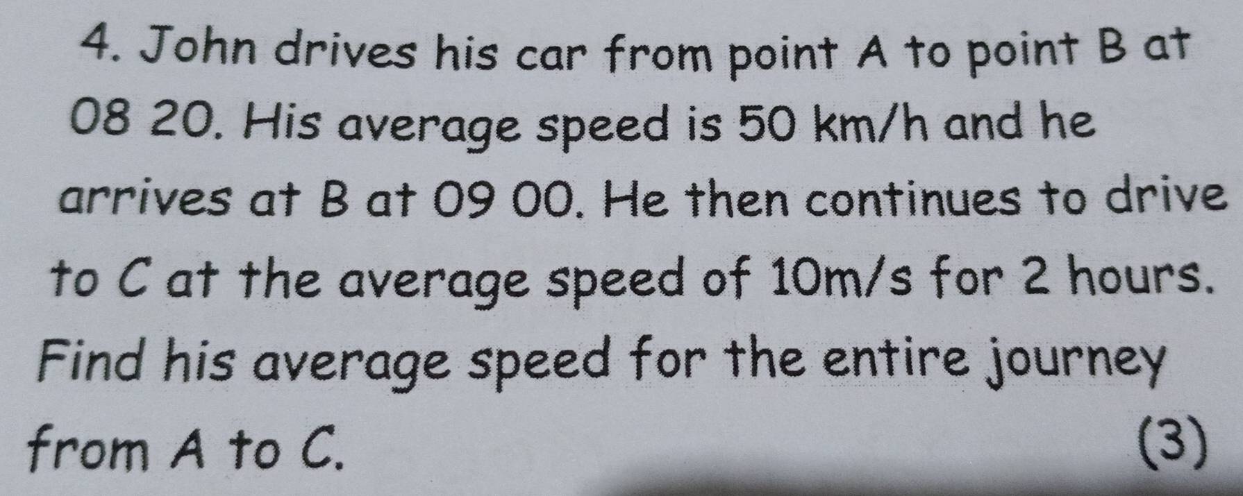 John drives his car from point A to point B at
08 20. His average speed is 50 km/h and he 
arrives at B at 09 00. He then continues to drive 
to C at the average speed of 10m/s for 2 hours. 
Find his average speed for the entire journey 
from A to C. (3)