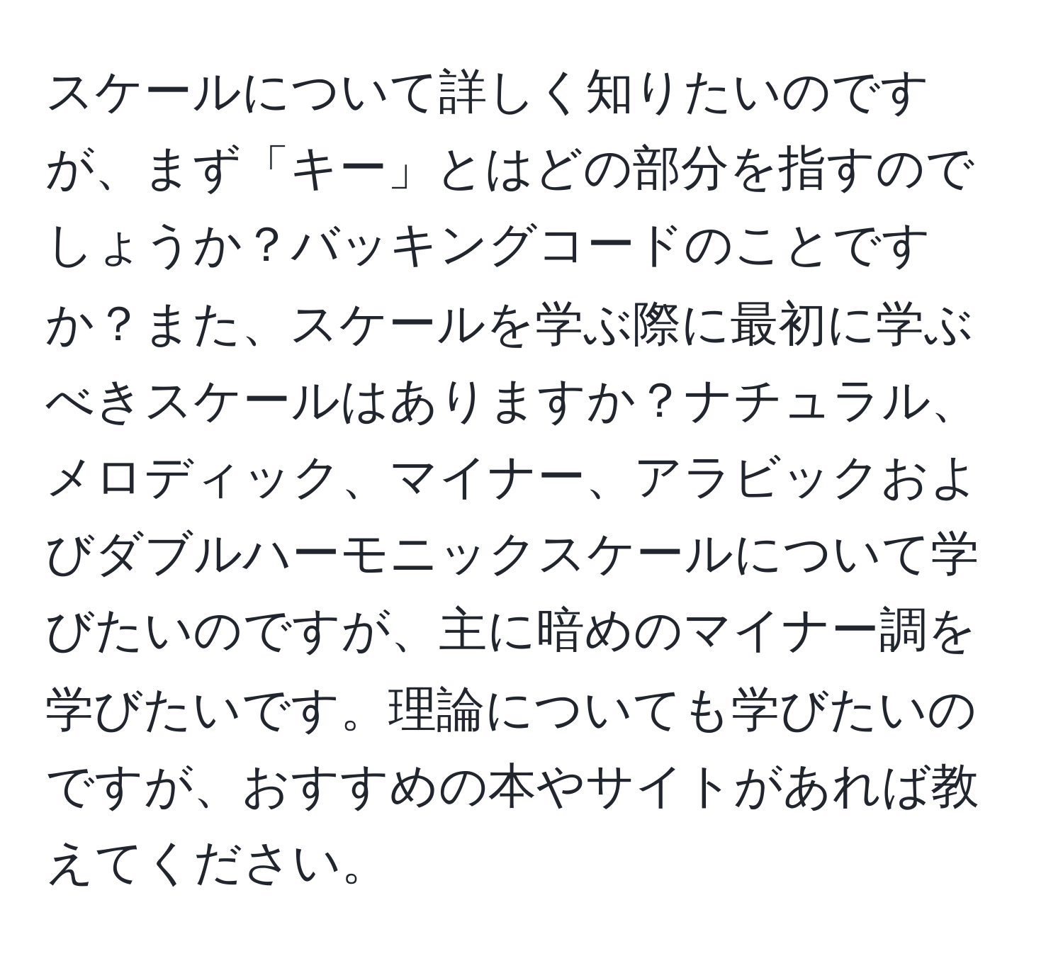 スケールについて詳しく知りたいのですが、まず「キー」とはどの部分を指すのでしょうか？バッキングコードのことですか？また、スケールを学ぶ際に最初に学ぶべきスケールはありますか？ナチュラル、メロディック、マイナー、アラビックおよびダブルハーモニックスケールについて学びたいのですが、主に暗めのマイナー調を学びたいです。理論についても学びたいのですが、おすすめの本やサイトがあれば教えてください。