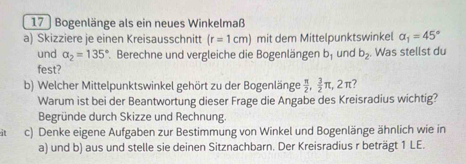 17 ) Bogenlänge als ein neues Winkelmaß 
a) Skizziere je einen Kreisausschnitt (r=1cm) mit dem Mittelpunktswinkel alpha _1=45°
und alpha _2=135°. Berechne und vergleiche die Bogenlängen b_1 und b_2. Was stellst du 
fest? 
b) Welcher Mittelpunktswinkel gehört zu der Bogenlänge  π /2 ,  3/2 π , 2π 7 
Warum ist bei der Beantwortung dieser Frage die Angabe des Kreisradius wichtig? 
Begründe durch Skizze und Rechnung. 
it c) Denke eigene Aufgaben zur Bestimmung von Winkel und Bogenlänge ähnlich wie in 
a) und b) aus und stelle sie deinen Sitznachbarn. Der Kreisradius r beträgt 1 LE.