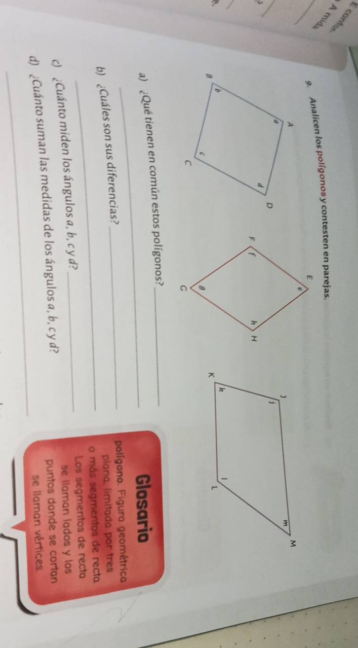 É confor A mid 
_ 
9. Analicen los polígonos y contesten en parejas. 
_ 
3 
_ 
a、 
_ 
a) ¿Qué tienen en común estos polígonos?_ 
Glosario 
_polígono. Figura geométrica. 
b) Cuáles son sus diferencias? 
plana, limitada por tres 
_o más segmentos de recta. 
c) ¿Cuánto miden los ángulos a, b, c y d? _Los segmentos de recta 
se llaman lados y los 
d) ¿Cuánto suman las medidas de los ángulos a, b, c y d? 
puntos donde se cortan 
_ 
se llaman vértices.