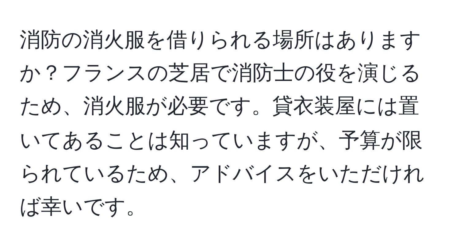 消防の消火服を借りられる場所はありますか？フランスの芝居で消防士の役を演じるため、消火服が必要です。貸衣装屋には置いてあることは知っていますが、予算が限られているため、アドバイスをいただければ幸いです。