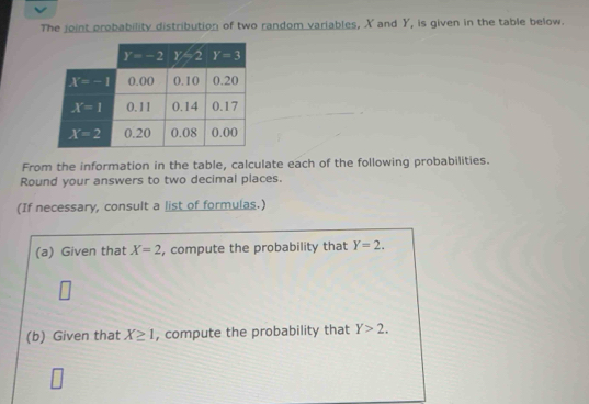 The joint probability distribution of two random variables, X and Y, is given in the table below.
From the information in the table, calculate each of the following probabilities.
Round your answers to two decimal places.
(If necessary, consult a list of formulas.)
(a) Given that X=2 , compute the probability that Y=2.
w
(b) Given that X≥ 1 , compute the probability that Y>2.