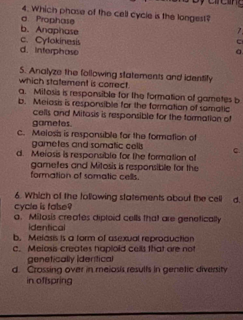 Which phase of the cell cycle is the longest?
o. Prophase
b. Anaphase 7
c. Cytokinesis C
d. Interphase
5. Analyze the following statements and identify
which statement is correct.
a. Mitosis is responsible for the formation of gametes b
b. Meiosis is responsible for the formation of somatic
cells and Mitosis is responsible for the tormation of
gametes.
c. Melosis is responsible for the formation of
gametes and somatic cells
C.
d. Meiosis is responsible for the formation of
gametes and Mitosis is responsible for the
formation of somatic cells.
6. Which of the tollowing statements about the cell d.
cycle is false?
a. Mitosis creates diploid cells that are genotically
identical
b. Melasis is a form of asexual reproduction
c. Melosis creates haploid cells that are not
genetically identical
d. Crossing over in meiosis results in genetic diversity
in offspring