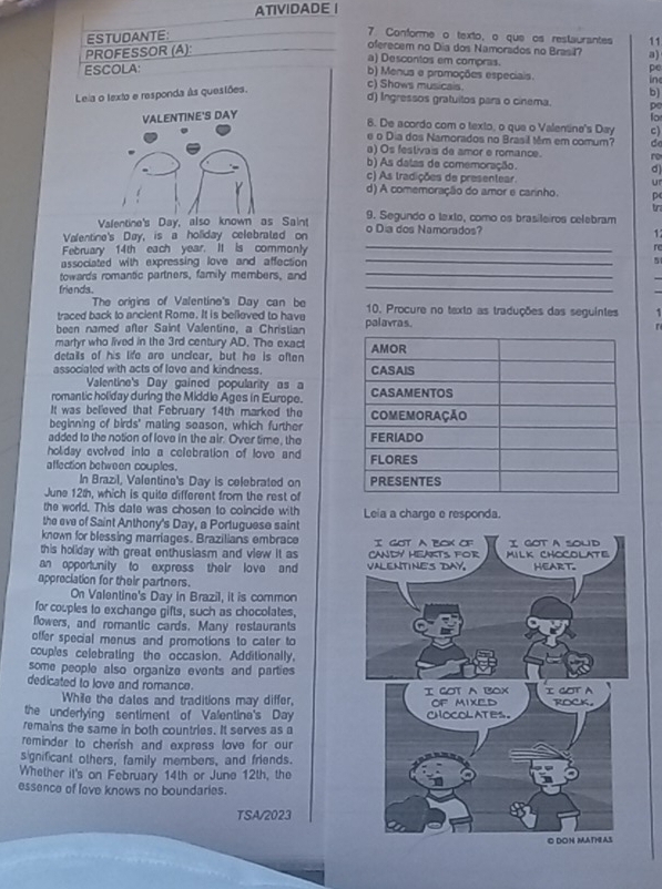 ATIVIDADE |
ESTUDANTE:
7 Conforme o texto, o que os restaurantes 11
PROFESSOR (A):
oferecem no Dia dos Namorados no Brasil? a)
a) Descontos em compras.
ESCOLA:
b) Menus e promoções especiais. in
c) Shows musicais.
Leia o texto e responda às quesiões. pe
d) Ingressos gratuitos para o cinema. pe
VALENTINE'S DAY b)
fo
8. De acordo com o texto, o que o Valentine's Day c)
e o Dia dos Namorados no Brasil Mêm em comum? de
a) Os festivais de amor e romance. ro
b) As datas de comemoração. d)
c) As tradições de presentear. ur
d) A comemoração do amor e carinho. p
tr
Valentine's Day, also known as Saint 9. Segundo o texto, como os brasileiros celebram
_
Valentine's Day, is a holiday celebrated on o Dia dos Namorados?
1
_
February 14th each year. It is commonty re
associated with expressing love and affection 5
towards romantic partners, family members, and
_
_
friends .
_
The origins of Valentine's Day can be
traced back to ancient Rome. It is believed to have 10. Procure no texto as traduções das seguintes 1
been named after Saint Valentine, a Christian palavras.
T
martyr who lived in the 3rd century AD. The exact
details of his life aro unclear, but he is often 
associated with acts of love and kindness. 
Valentine's Day gained popularity as a
romantic holiday during the Middle Ages in Europe. 
It was believed that February 14th marked the
beginning of birds' mating season, which further 
added to the notion of love in the air. Over time, the 
holiday evolved into a celebration of lovo and 
affection between couples. 
In Brazil, Valentine's Day is celebrated on 
June 12th, which is quite different from the rest of
the world. This date was chosen to coincide with
the eve of Saint Anthony's Day, a Portuguese saint Leia a charge e responda.
known for blessing marriages. Brazilians embrace
this holiday with great enthusiasm and view it as 
an opportunity to express their love and 
appreciation for their partners.
On Valentine's Day in Brazil, it is common
for couples to exchange gifts, such as chocolates,
flowers, and romantic cards. Many restaurants
offer special menus and promotions to cater to
ccuples celebrating the occasion. Additionally,
some people also organize events and parties 
dedicated to love and romance. 
While the dales and traditions may differ,
the underlying sentiment of Valentine's Day
remains the same in both countries. It serves as a
reminder to cherish and express love for our
s gnificant others, family members, and friends.
Whether it's on February 14th or June 12th, the
essence of love knows no boundaries.
TSA/2023