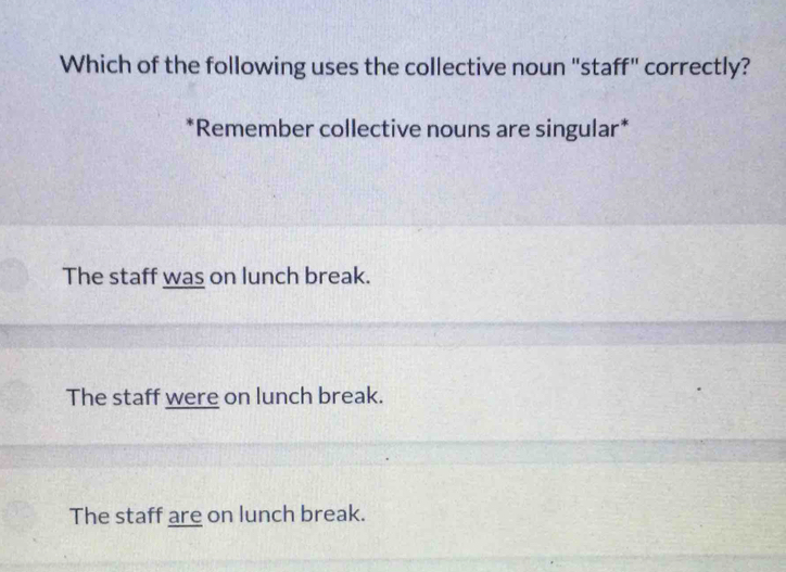 Which of the following uses the collective noun "staff" correctly?
*Remember collective nouns are singular*
The staff was on lunch break.
The staff were on lunch break.
The staff are on lunch break.