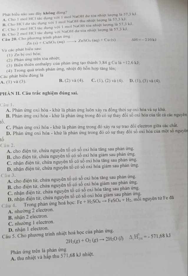 Phát biểu nào sau đây không đứng?
A. Cho 1 mol HCl tác dụng với 1 mol NaOH dư tòa nhiệt lượng là 57,3 kJ.
B. Cho HCl dư tác dụng với 1 mol NaOH thu nhiệt lượng là 57,3 kJ.
C. Cho 1 mol HCl tác dụng với 1 mol NaOH tóa nhiệt lượng là 57,3 kJ.
D. Cho 2 mol HCl tác dụng với NaOH dư tóa nhiệt lượng là 57.3 kJ.
Câu 20. Cho phương trình phán ứng :
Zn(s)+CuSO_4(aq)to ZnSO_4(aq)+Cu(s) △ H=-210kJ
Và các phát biểu sau:
(1) Zn bị oxi hóa;
(2) Phản ứng trên tỏa nhiệt;
(3) Biển thiên enthalpy của phản ứng tạo thành 3,84 g Cu là +12.6kJ;
(4) Trong quá trình phản ứng, nhiệt độ hỗn hợp tăng lên;
Các phát biểu đúng là
A. (1) và (3). B. (2) và (4). C. (1), (2) va (4). D. 11)C 3) và (4).
PHÀN II. Câu trắc nghiệm đúng sai.
Câu 1.
A. Phản ứng oxi hóa - khử là phản ứng luôn xảy ra đồng thời sự oxi hóa và sự khử.
B. Phản ứng oxi hóa - khứ là phản ứng trong đó có sự thay đổi số oxi hóa của tất cả các nguyên
tổ.
C. Phản ứng oxi hóa - khử là phản ứng trong đó xảy ra sự trao đổi electron giữa các chất.
D. Phản ứng oxỉ hóa - khử là phản ứng trong đó có sự thay đổi số oxi hóa của một số nguyên
tổ
Câu 2.
A. cho điện tử, chứa nguyên tố có số oxi hóa tăng sau phản ứng.
B. cho điện tử, chứa nguyên tố có số oxi hóa giảm sau phản ứng.
C. nhận điện tử, chứa nguyên tố có số oxi hóa tăng sau phản ứng.
D. nhận điện tử, chứa nguyên tố có số oxi hóa giảm sau phản ứng.
Câu 3.
A. cho điện tử, chứa nguyên tố có số oxi hóa tăng sau phản ứng.
B. cho điện tử, chứa nguyên tố có số oxi hóa giảm sau phản ứng.
C. nhận điện tử, chứa nguyên tố có số oxi hóa tăng sau phản ứng.
D. nhận điện tử, chứa nguyên tố có số oxí hóa giảm sau phản ứng.
Câu 4. Trong phản ứng hoá học: Fe+H_2SO_4to FeSO_4+H_2 , mỗi nguyên tử Fe đã
A. nhường 2 electron.
B. nhận 2 electron.
C. nhường l electron.
D. nhận 1 electron.
Câu 5. Cho phương trình nhiệt hoá học của phản ứng.
2H_2(g)+O_2(g)to 2H_2O (I) △ _rH_(200)°=-571.68kJ
Phản ứng trên là phản ứng
A. thu nhiệt và hấp thu 571,68 kJ nhiệt.