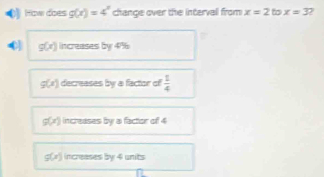 How does g(x)=4^x change over the intervall from x=2 to x=3
g(x) increases by 4%
g(x) decreases by a factor of  1/4 
g(x) increases by a factor of 4
g(x) increases by 4 units