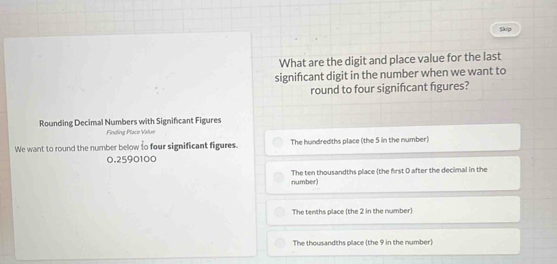 Skip
What are the digit and place value for the last
signifcant digit in the number when we want to
round to four signifcant figures?
Rounding Decimal Numbers with Signifcant Figures
Finding Place Value
We want to round the number below to four significant figures. The hundredths place (the 5 in the number)
0.2590100
The ten thousandths place (the frst O after the decimal in the
number)
The tenths place (the 2 in the number)
The thousandths place (the 9 in the number)