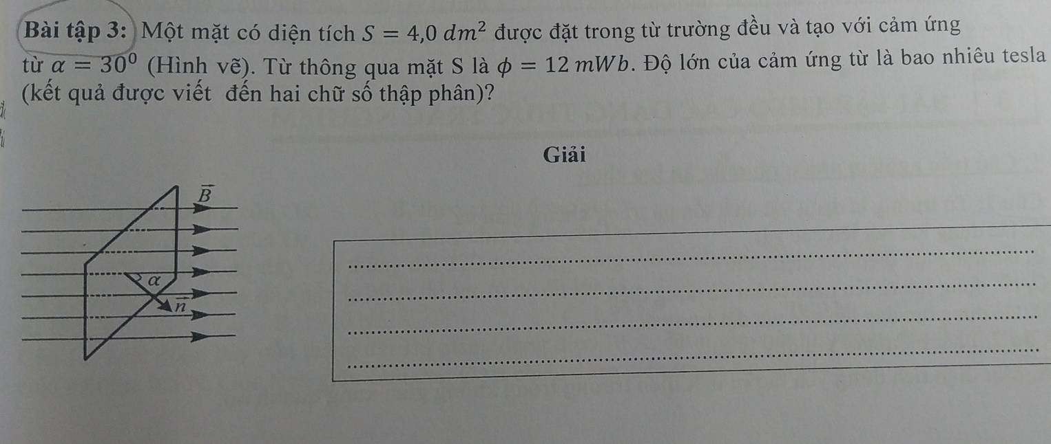 Bài tập 3: Một mặt có diện tích S=4,0dm^2 được đặt trong từ trường đều và tạo với cảm ứng 
tù alpha =30° (Hình vhat e). Từ thông qua mặt S là phi =12mWb. Độ lớn của cảm ứng từ là bao nhiêu tesla 
(kết quả được viết đến hai chữ số thập phân)? 
Giải
vector B
_ 
_ 
_ 
α 
n 
_ 
_ 
_