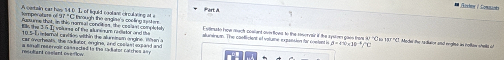 Review I Constants 
A certain car has 14.0 L of liquid coolant circulating at a Part A 
temperature of 97°C through the engine's cooling system. Estimate how much coolant overflows to the reservoir if the system goes from 
fills the 3.5-I volume of the aluminum radiator and the 
Assume that, in this normal condition, the coolant completely aluminum. The coefficient of volume expansion for coolant is beta =410* 10^(-6)/^circ C Model the radiator and engine as hollow shells of
-L internal cavities within the aluminum engine. When a
97°C 107°C
car overheats, the radiator, engine, and coolant expand and 
a small reservoir connected to the radiator catches any 
resultant coolant overflow