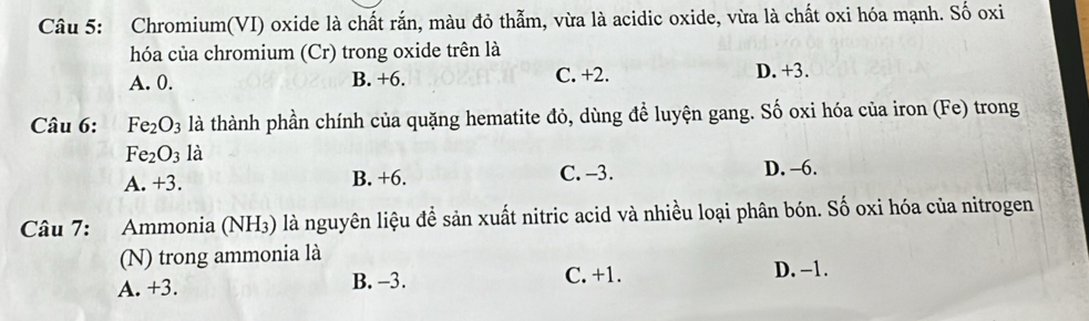 Chromium(VI) oxide là chất rắn, màu đỏ thẫm, vừa là acidic oxide, vừa là chất oxi hóa mạnh. Số oxi
hóa của chromium (Cr) trong oxide trên là
A. 0. B. +6. C. +2. D. +3.
Câu 6: Fe_2O_3 là thành phần chính của quặng hematite đỏ, dùng để luyện gang. Số oxi hóa của iron (Fe) trong
Fe_2O_3 là
A. +3. B. +6. C. -3. D. -6.
Câu 7: Ammonia (NH₃) là nguyên liệu để sản xuất nitric acid và nhiều loại phân bón. Số oxi hóa của nitrogen
(N) trong ammonia là
A. +3. B. −3. C. +1. D. -1.