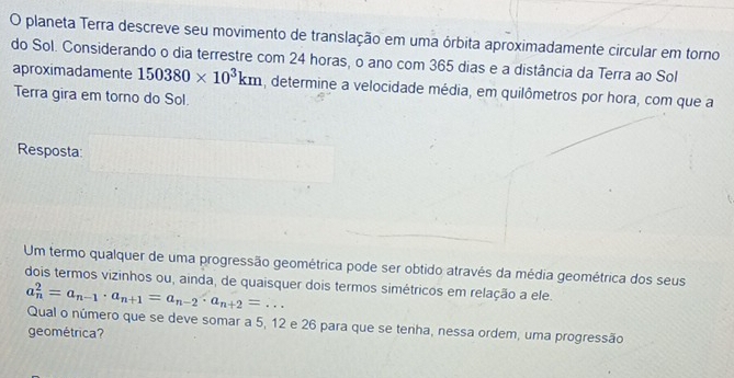 planeta Terra descreve seu movimento de translação em uma órbita aproximadamente circular em torno 
do Sol. Considerando o dia terrestre com 24 horas, o ano com 365 dias e a distância da Terra ao Sol 
aproximadamente 150380* 10^3km , determine a velocidade média, em quilômetros por hora, com que a 
Terra gira em torno do Sol. 
Resposta 
Um termo qualquer de uma progressão geométrica pode ser obtido através da média geométrica dos seus 
dois termos vizinhos ou, ainda, de quaisquer dois termos simétricos em relação a ele.
a_n^(2=a_n-1)· a_n+1=a_n-2· a_n+2=... 
Qual o número que se deve somar a 5, 12 e 26 para que se tenha, nessa ordem, uma progressão 
geométrica?